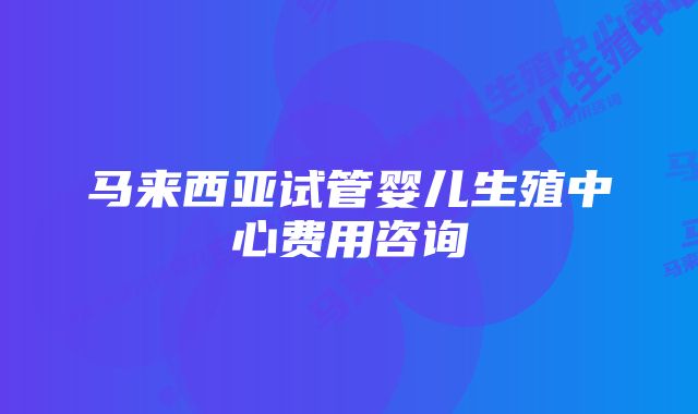 马来西亚试管婴儿生殖中心费用咨询