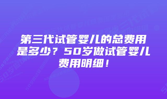 第三代试管婴儿的总费用是多少？50岁做试管婴儿费用明细！