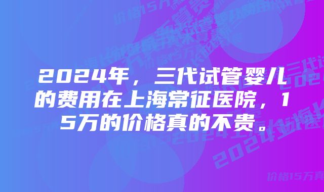 2024年，三代试管婴儿的费用在上海常征医院，15万的价格真的不贵。