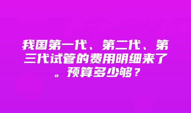 我国第一代、第二代、第三代试管的费用明细来了。预算多少够？