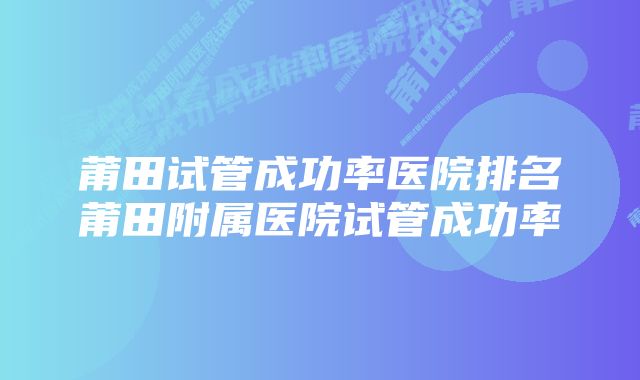 莆田试管成功率医院排名莆田附属医院试管成功率