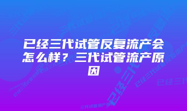 已经三代试管反复流产会怎么样？三代试管流产原因