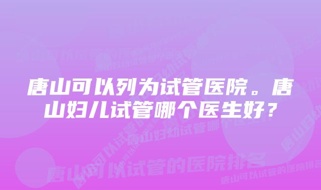 唐山可以列为试管医院。唐山妇儿试管哪个医生好？