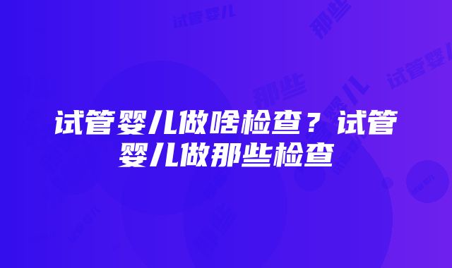 试管婴儿做啥检查？试管婴儿做那些检查