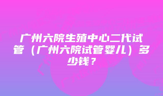 广州六院生殖中心二代试管（广州六院试管婴儿）多少钱？