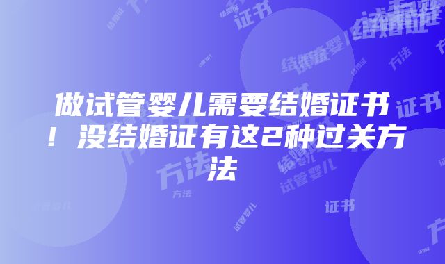 做试管婴儿需要结婚证书！没结婚证有这2种过关方法