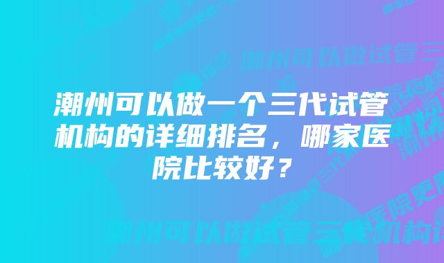 潮州可以做一个三代试管机构的详细排名，哪家医院比较好？