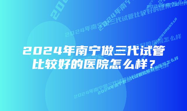 2024年南宁做三代试管比较好的医院怎么样？