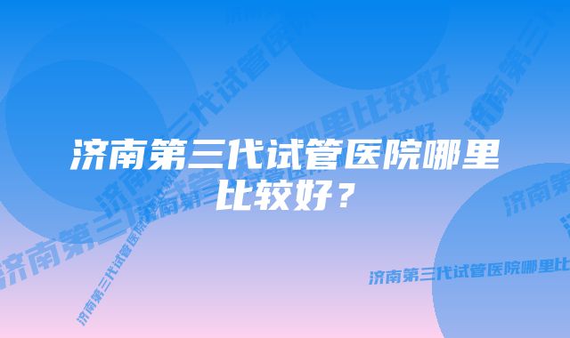 济南第三代试管医院哪里比较好？