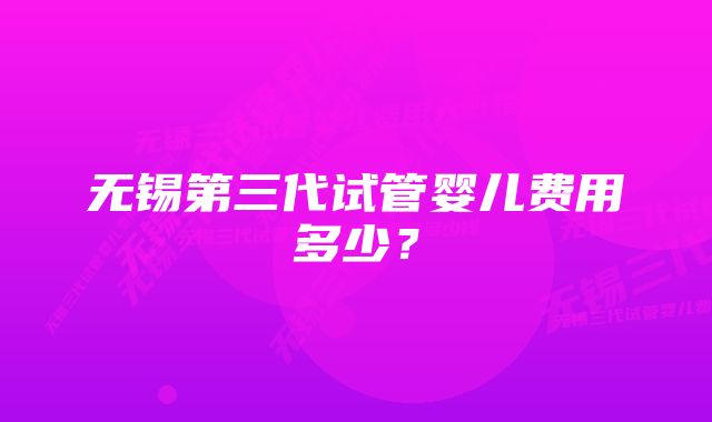 无锡第三代试管婴儿费用多少？