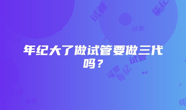 年纪大了做试管要做三代吗？