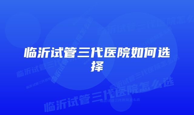 临沂试管三代医院如何选择