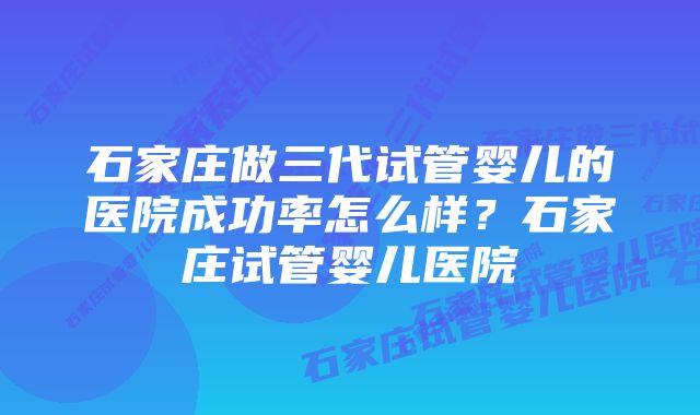 石家庄做三代试管婴儿的医院成功率怎么样？石家庄试管婴儿医院