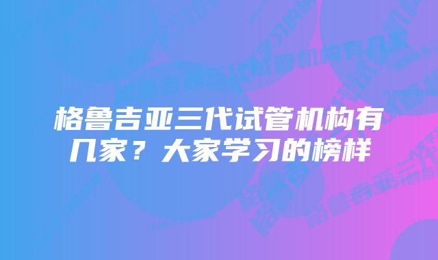 格鲁吉亚三代试管机构有几家？大家学习的榜样