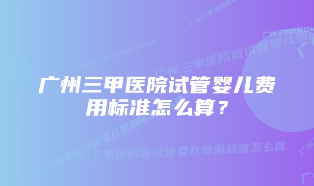 广州三甲医院试管婴儿费用标准怎么算？