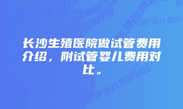 长沙生殖医院做试管费用介绍，附试管婴儿费用对比。