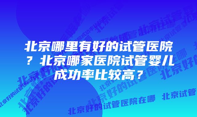 北京哪里有好的试管医院？北京哪家医院试管婴儿成功率比较高？