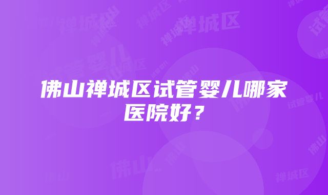 佛山禅城区试管婴儿哪家医院好？