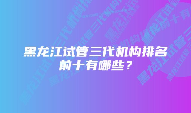 黑龙江试管三代机构排名前十有哪些？