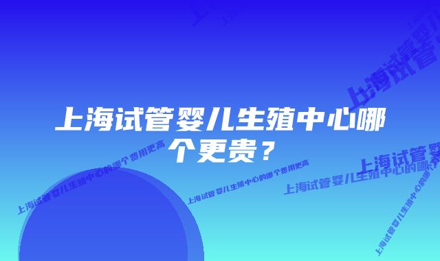 上海试管婴儿生殖中心哪个更贵？