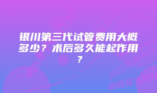 银川第三代试管费用大概多少？术后多久能起作用？