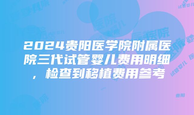 2024贵阳医学院附属医院三代试管婴儿费用明细，检查到移植费用参考