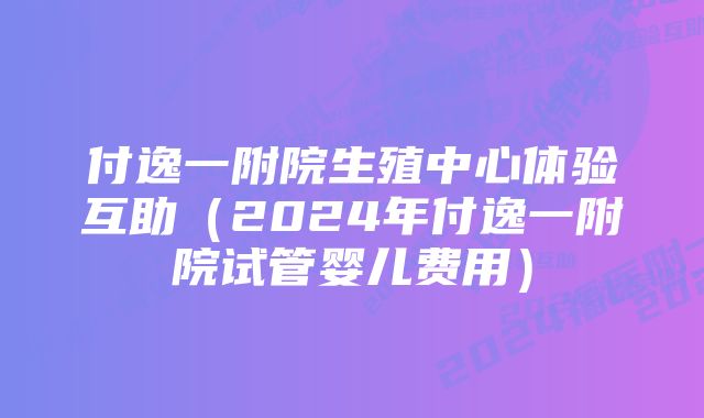 付逸一附院生殖中心体验互助（2024年付逸一附院试管婴儿费用）