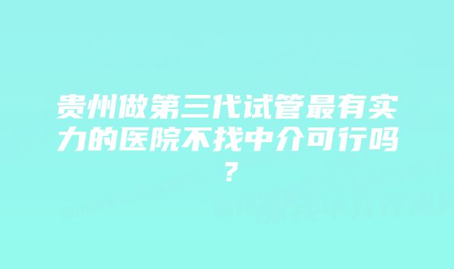 贵州做第三代试管最有实力的医院不找中介可行吗？