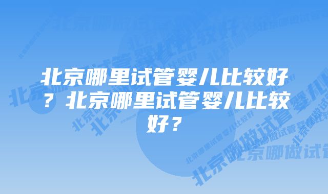 北京哪里试管婴儿比较好？北京哪里试管婴儿比较好？