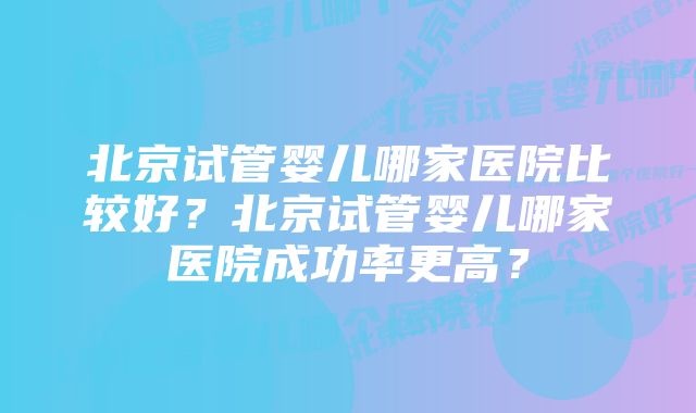 北京试管婴儿哪家医院比较好？北京试管婴儿哪家医院成功率更高？