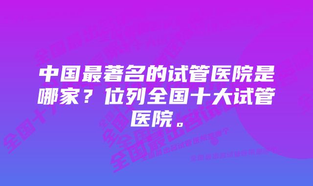 中国最著名的试管医院是哪家？位列全国十大试管医院。