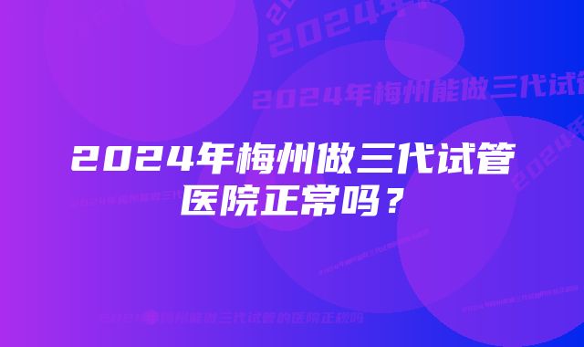 2024年梅州做三代试管医院正常吗？