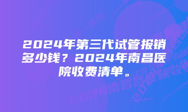 2024年第三代试管报销多少钱？2024年南昌医院收费清单。