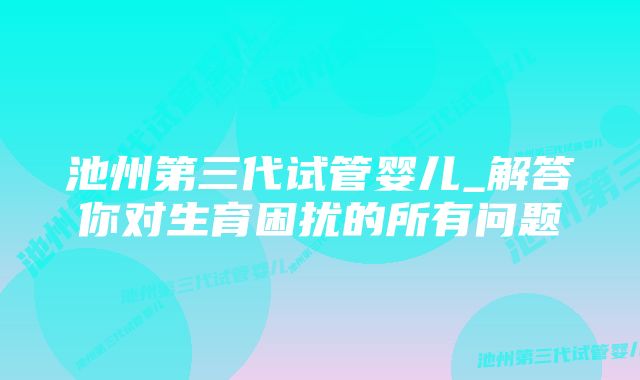 池州第三代试管婴儿_解答你对生育困扰的所有问题