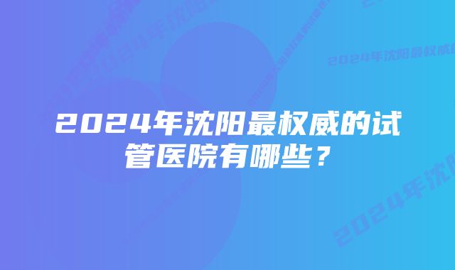 2024年沈阳最权威的试管医院有哪些？