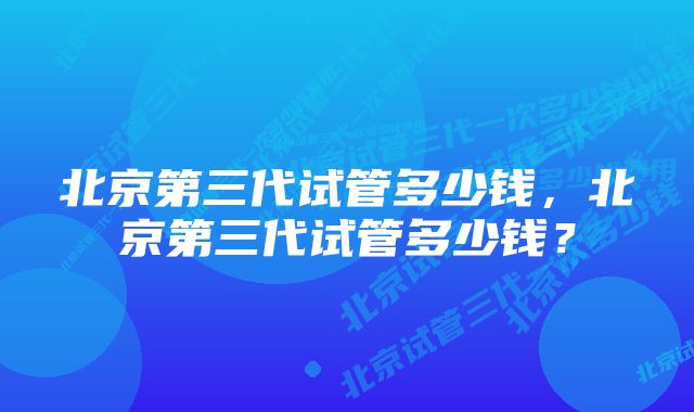 北京第三代试管多少钱，北京第三代试管多少钱？