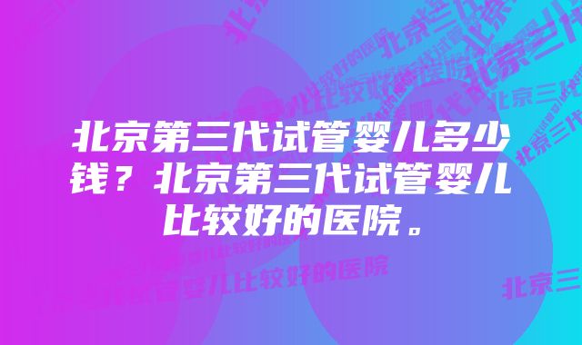 北京第三代试管婴儿多少钱？北京第三代试管婴儿比较好的医院。