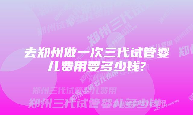 去郑州做一次三代试管婴儿费用要多少钱?