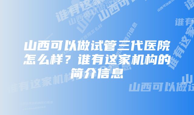 山西可以做试管三代医院怎么样？谁有这家机构的简介信息