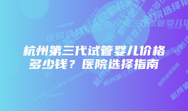 杭州第三代试管婴儿价格多少钱？医院选择指南