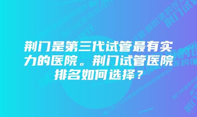 荆门是第三代试管最有实力的医院。荆门试管医院排名如何选择？