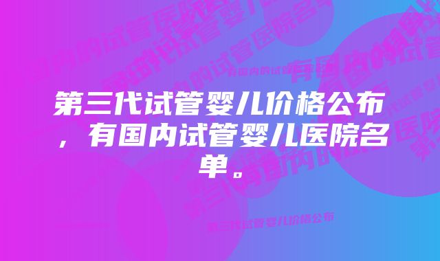 第三代试管婴儿价格公布，有国内试管婴儿医院名单。