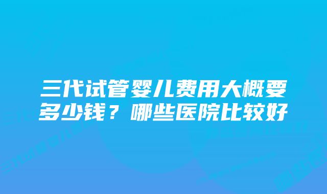 三代试管婴儿费用大概要多少钱？哪些医院比较好