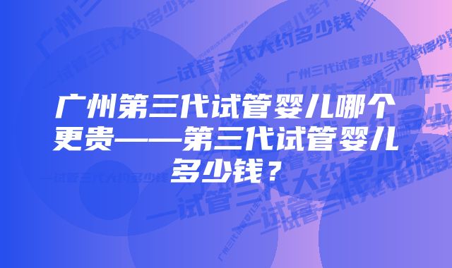 广州第三代试管婴儿哪个更贵——第三代试管婴儿多少钱？