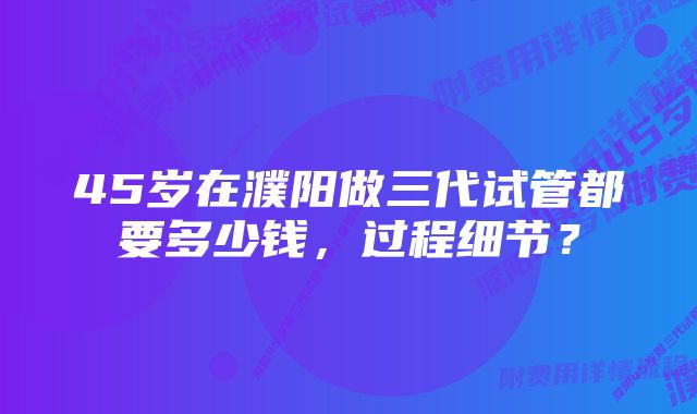 45岁在濮阳做三代试管都要多少钱，过程细节？