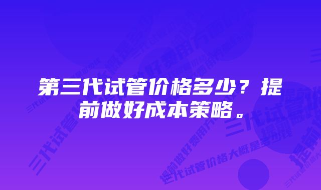 第三代试管价格多少？提前做好成本策略。