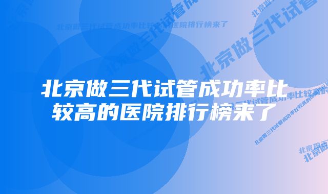 北京做三代试管成功率比较高的医院排行榜来了