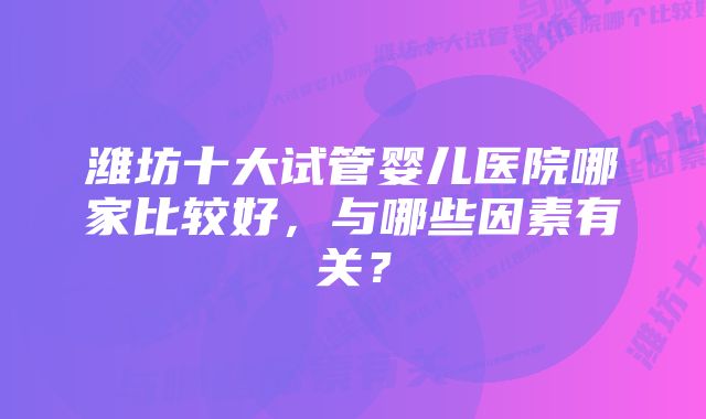 潍坊十大试管婴儿医院哪家比较好，与哪些因素有关？