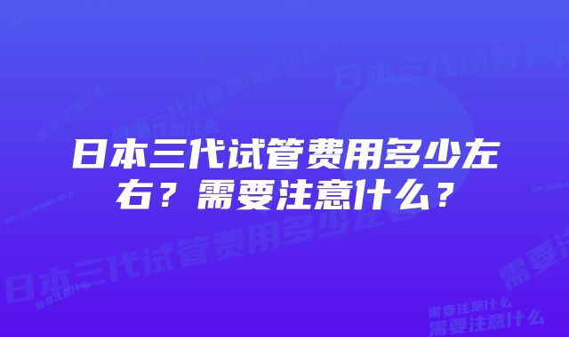 日本三代试管费用多少左右？需要注意什么？