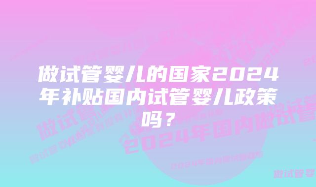 做试管婴儿的国家2024年补贴国内试管婴儿政策吗？